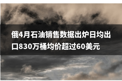 俄4月石油销售数据出炉日均出口830万桶均价超过60美元/桶