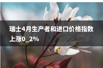 瑞士4月生产者和进口价格指数上涨0.2%