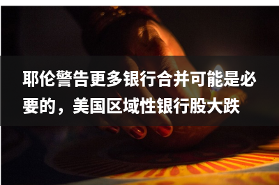 耶伦警告更多银行合并可能是必要的，美国区域性银行股大跌