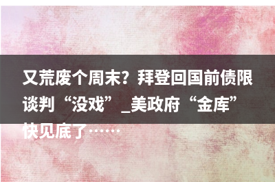 又荒废个周末？拜登回国前债限谈判“没戏” 美政府“金库”快见底了……