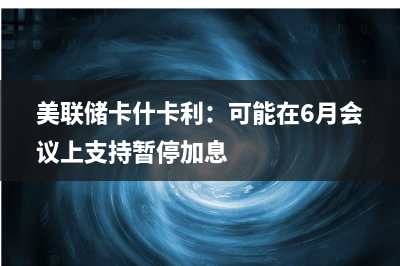 美联储Kashkari：可能支持在6月份维持利率不变