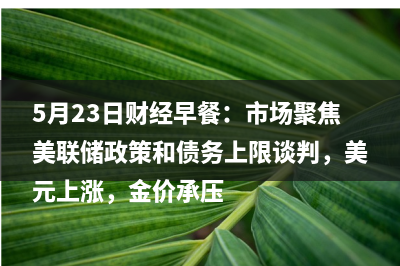 5月23日财经早餐：市场聚焦美联储政策和债务上限谈判，美元上涨，金价承压