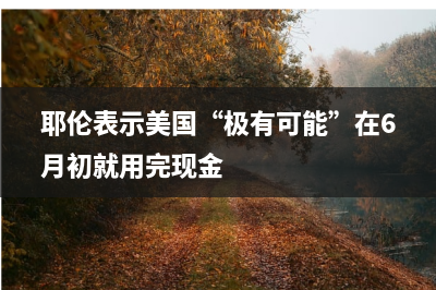 耶伦表示美国“极有可能”在6月初就用完现金