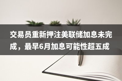 交易员重新押注美联储加息未完成，最早6月加息可能性超五成