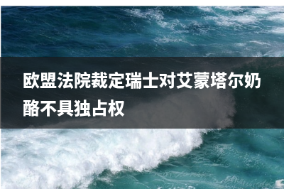 欧盟法院裁定瑞士对艾蒙塔尔奶酪不具独占权