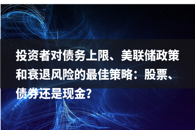 投资者对债务上限、美联储政策和衰退风险的最佳策略：股票、债券还是现金？