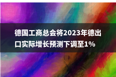 德国工商总会将2023年德出口实际增长预测下调至1%